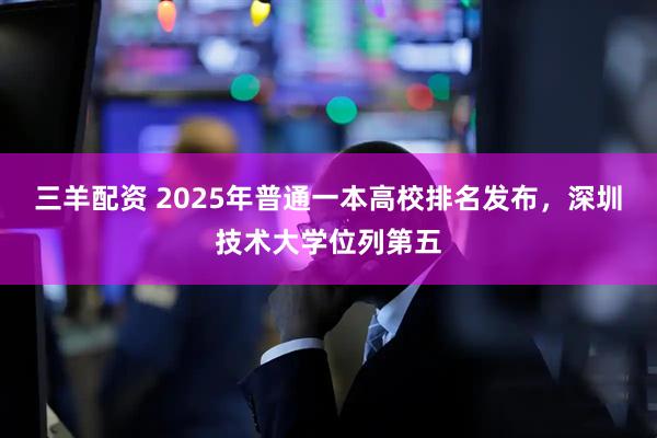 三羊配资 2025年普通一本高校排名发布，深圳技术大学位列第五