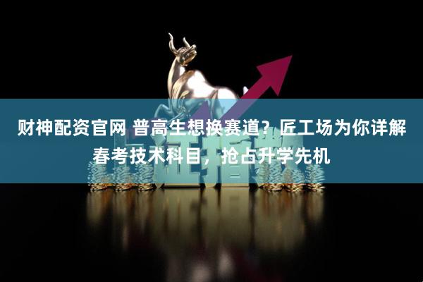 财神配资官网 普高生想换赛道？匠工场为你详解春考技术科目，抢占升学先机