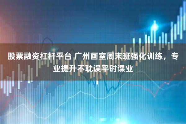 股票融资杠杆平台 广州画室周末班强化训练，专业提升不耽误平时课业