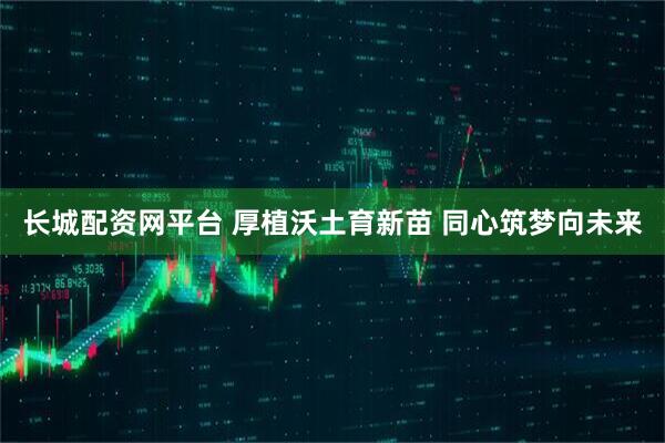 长城配资网平台 厚植沃土育新苗 同心筑梦向未来