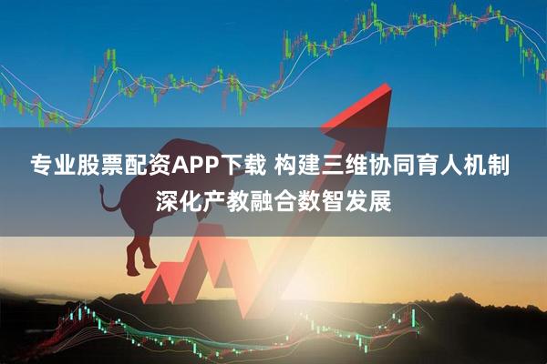 专业股票配资APP下载 构建三维协同育人机制 深化产教融合数智发展