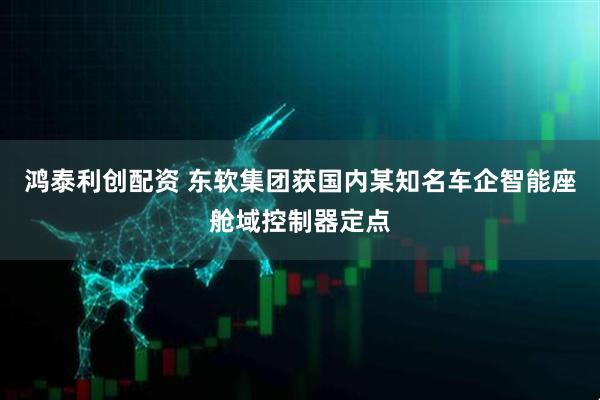 鸿泰利创配资 东软集团获国内某知名车企智能座舱域控制器定点