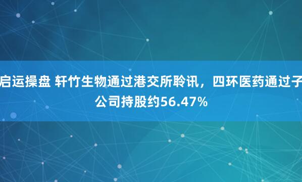 启运操盘 轩竹生物通过港交所聆讯，四环医药通过子公司持股约56.47%