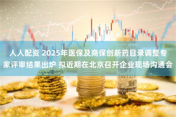 人人配资 2025年医保及商保创新药目录调整专家评审结果出炉 拟近期在北京召开企业现场沟通会