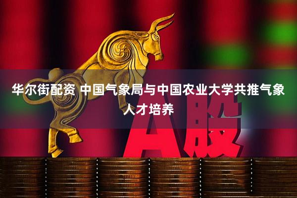 华尔街配资 中国气象局与中国农业大学共推气象人才培养