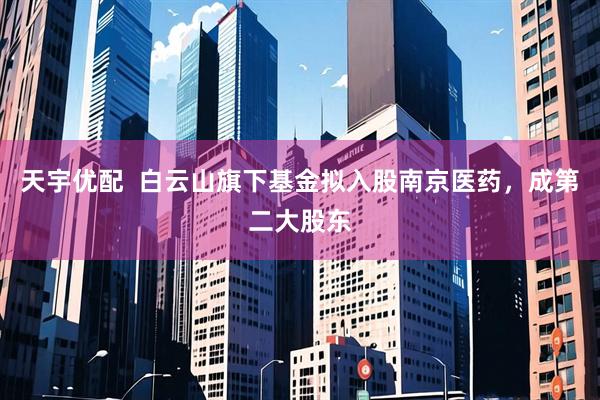 天宇优配  白云山旗下基金拟入股南京医药，成第二大股东