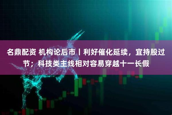 名鼎配资 机构论后市丨利好催化延续，宜持股过节；科技类主线相对容易穿越十一长假