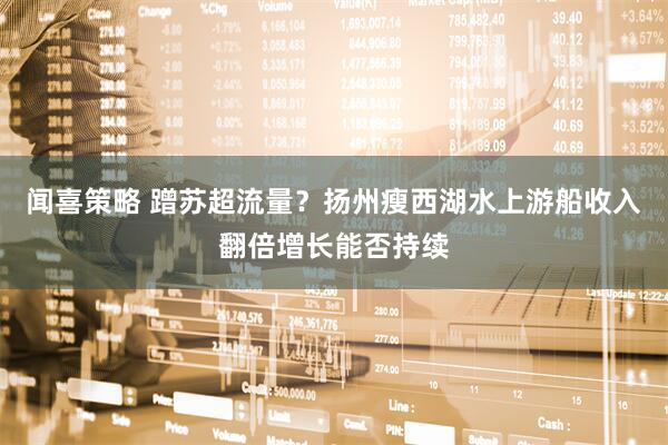 闻喜策略 蹭苏超流量？扬州瘦西湖水上游船收入翻倍增长能否持续