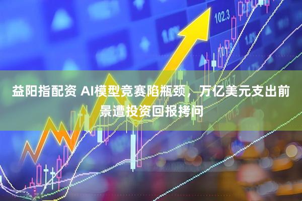 益阳指配资 AI模型竞赛陷瓶颈，万亿美元支出前景遭投资回报拷问