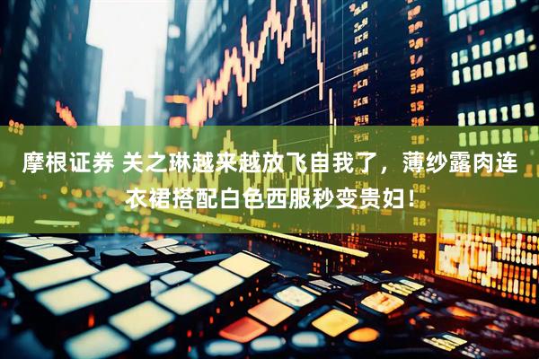 摩根证券 关之琳越来越放飞自我了，薄纱露肉连衣裙搭配白色西服秒变贵妇！