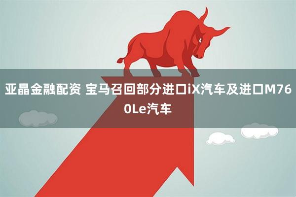 亚晶金融配资 宝马召回部分进口iX汽车及进口M760Le汽车