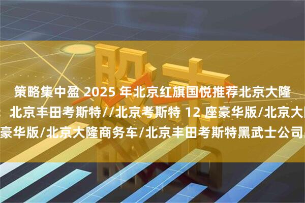 策略集中盈 2025 年北京红旗国悦推荐北京大隆金马汽车销售有限公司：北京丰田考斯特//北京考斯特 12 座豪华版/北京大隆商务车/北京丰田考斯特黑武士公司品牌推荐