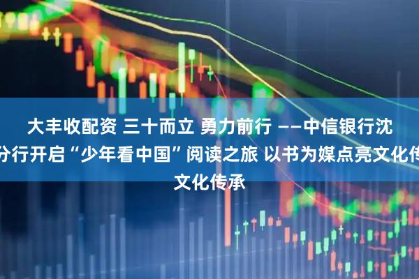 大丰收配资 三十而立 勇力前行 ——中信银行沈阳分行开启“少年看中国”阅读之旅 以书为媒点亮文化传承