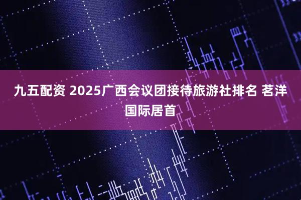 九五配资 2025广西会议团接待旅游社排名 茗洋国际居首