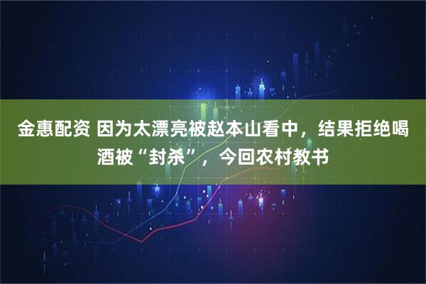 金惠配资 因为太漂亮被赵本山看中，结果拒绝喝酒被“封杀”，今回农村教书