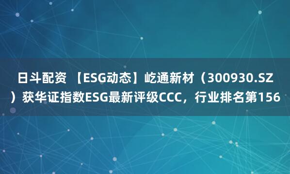 日斗配资 【ESG动态】屹通新材（300930.SZ）获华证指数ESG最新评级CCC，行业排名第156
