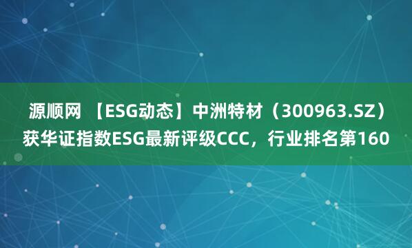 源顺网 【ESG动态】中洲特材（300963.SZ）获华证指数ESG最新评级CCC，行业排名第160