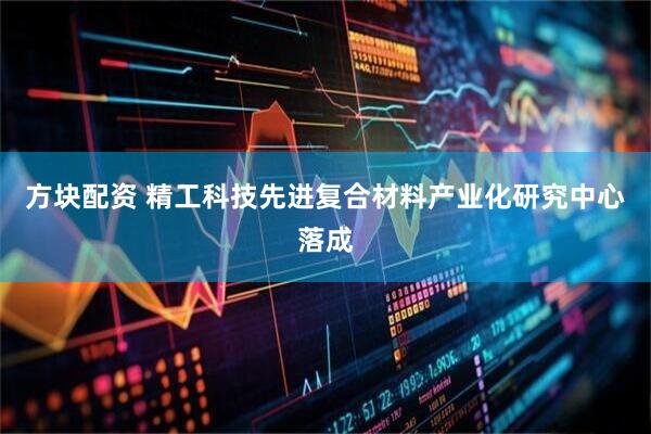 方块配资 精工科技先进复合材料产业化研究中心落成