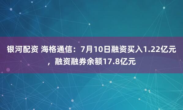 银河配资 海格通信：7月10日融资买入1.22亿元，融资融券余额17.8亿元