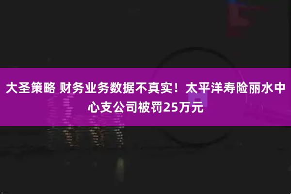 大圣策略 财务业务数据不真实！太平洋寿险丽水中心支公司被罚25万元